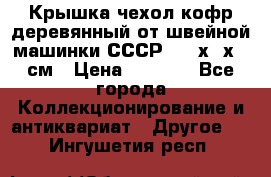 Крышка чехол кофр деревянный от швейной машинки СССР 50.5х22х25 см › Цена ­ 1 000 - Все города Коллекционирование и антиквариат » Другое   . Ингушетия респ.